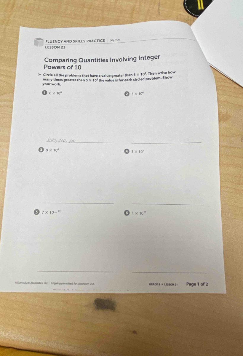 FLUENCY AND SKILLS PRACTICE Name: 
LESSON 21 
Comparing Quantities Involving Integer 
Powers of 10
Circle all the problems that have a value greater than 5* 10^5. Then write how 
many times greater than 5* 10^5 the value is for each circled problem. Show 
your work.
6* 10^8
3* 10^6
_ 
_ 
3 9* 10^4
5* 10^7
_ 
_ 
0 7* 10^(-12)
1* 10^(11)
_ 
_ 
©Curriculum Associates, LLC Copying permitted for classroom use. GRADE B + LESSON 21 Page 1 of 2