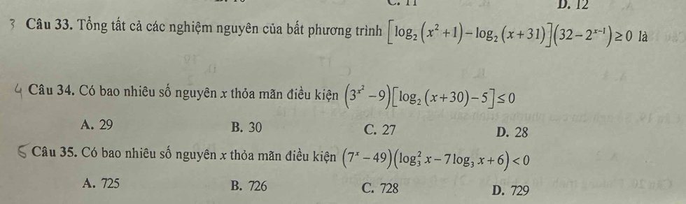 12
3 Câu 33. Tổng tất cả các nghiệm nguyên của bất phương trình [log _2(x^2+1)-log _2(x+31)](32-2^(x-1))≥ 0 là
Câu 34. Có bao nhiêu số nguyên x thỏa mãn điều kiện (3^(x^2)-9)[log _2(x+30)-5]≤ 0
A. 29 B. 30 C. 27 D. 28
Câu 35. Có bao nhiêu số nguyên x thỏa mãn điều kiện (7^x-49)(log _3^(2x-7log _3)x+6)<0</tex>
A. 725 B. 726 C. 728 D. 729