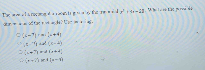 The area of a rectangular room is given by the trinomial x^2+3x-28. What are the possible
dimensions of the rectangle? Use factoring.
(x-7) and (x+4)
(x-7) and (x-4)
(x+7) and (x+4)
(x+7) and (x-4)