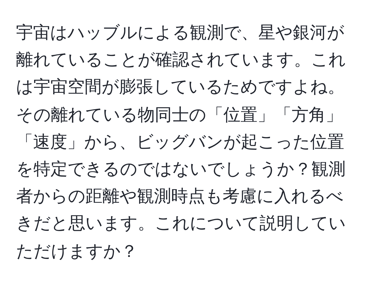 宇宙はハッブルによる観測で、星や銀河が離れていることが確認されています。これは宇宙空間が膨張しているためですよね。その離れている物同士の「位置」「方角」「速度」から、ビッグバンが起こった位置を特定できるのではないでしょうか？観測者からの距離や観測時点も考慮に入れるべきだと思います。これについて説明していただけますか？