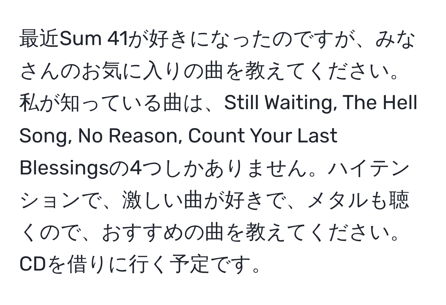 最近Sum 41が好きになったのですが、みなさんのお気に入りの曲を教えてください。私が知っている曲は、Still Waiting, The Hell Song, No Reason, Count Your Last Blessingsの4つしかありません。ハイテンションで、激しい曲が好きで、メタルも聴くので、おすすめの曲を教えてください。CDを借りに行く予定です。