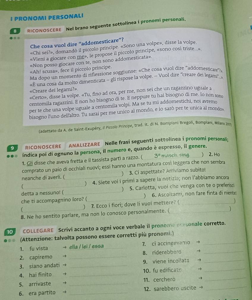 PRONOMI PERSONALI
8 RICONOSCERE Nel brano seguente sottolinea i pronomi personali.
Che cosa vuol dire “addomesticare”?
«Chi sei?», domandò il piccolo principe. «Sono una volpe», disse la volpe.
«Vieni a giocare con me», le propose il piccolo principe, «sono così triste...»
«Non posso giocare con te, non sono addomesticata».
«Ah! scusa», fece il piccolo principe.
Ma dopo un momento di riflessione soggiunse: «Che cosa vuol dire “addomesticare”?»
«E una cosa da molto dimenticata - gli rispose la volpe. - Vuol dire “creare dei legami.»
«Creare dei legami?».
«Certo», disse la volpe. «Tu, fino ad ora, per me, non sei che un ragazzino uguale a
centomila ragazzini. E non ho bisogno di te. E neppure tu hai bisogno di me. Io non sono
per te che una volpe uguale a centomila volpi. Ma se tu mi addomestichi, noi avremo
bisogno l'uno dell'altro. Tu sarai per me unico al mondo, e io sarò per te unica al mondo».
(adattato da A. de Saint-Exupéry, Il Piccolo Principe, trad. it. di N. Bompiani Bregoli, Bompiani, Milano 2017)
9 RICONOSCERE ANALIZZARE Nelle frasi seguenti sottolinea i pronomi personali:
indica poi di ognuno la persona, il numero e, quando è espresso, il genere.
1. Gli disse che aveva fretta e il tassista partì a razzo. ( 3^a masch. sing. ) 2. Ho
comprato un paio di occhiali nuovi; essi hanno una montatura così leggera che non sembra

neanche di averli. ( _3. Ci aspettate? Arriviamo subito!
( _) 4. Siete voi i primi a sapere la notizia; non l’abbiamo ancora
detta a nessuno! ( 5. Carlotta, vuoi che venga con te o preferisci


che ti accompagnino loro? ( _6. Ascoltami, non fare finta di niente!
( ) 7. Ecco i fiori; dove li vuoi mettere? (_
)
8. Ne ho sentito parlare, ma non lo conosco personalmente. ( _)
10    COLLEGARE Scrivi accanto a ogni voce verbale il pronome porsonale corretto.
(Attenzione: talvolta possono essere corretti più pronomi.)
1. fu vista ella / lei / essa _7. ci accingevamo_
2. capiremo _8. riderebbero_
_
3. siano andati _9. viene incollata_
_
4. hai finito _10. fu edificato
_
5. arrivaste _11. cercherò
6. era partito _12. sarebbero uscite