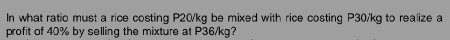 In what ratio must a rice costing P20/kg be mixed with rice costing P30/kg to realize a 
profit of 40% by selling the mixture at P36/kg?