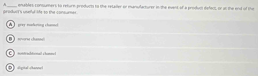 A_ enables consumers to return products to the retailer or manufacturer in the event of a product defect, or at the end of the
product's useful life to the consumer.
A gray marketing channel
B reverse channel
C nontraditional channel
D digital channel