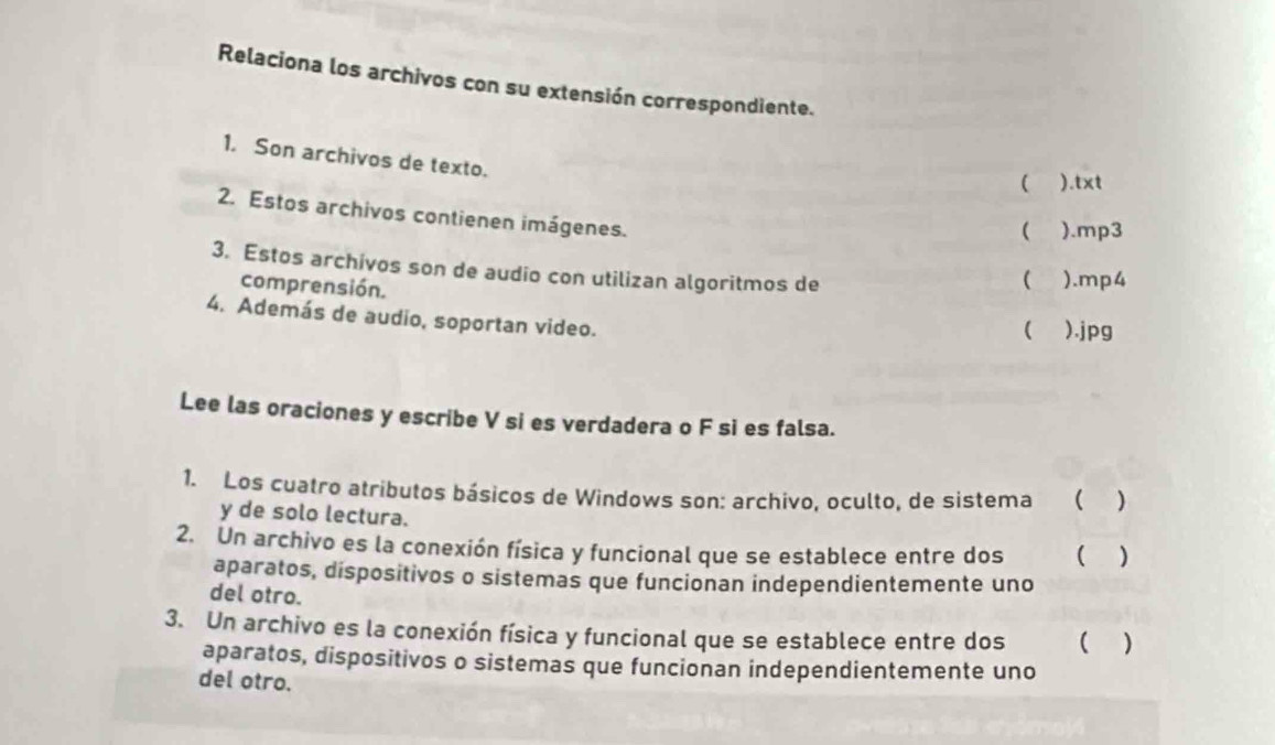 Relaciona los archivos con su extensión correspondiente. 
1. Son archivos de texto. 
 ).txt 
2. Estos archivos contienen imágenes. 
 ).mp3 
3. Estos archivos son de audio con utilizan algoritmos de 
comprensión. 
( ).mp4 
4. Además de audio, soportan video. 
( ).jpg 
Lee las oraciones y escribe V si es verdadera o F si es falsa. 
1. Los cuatro atributos básicos de Windows son: archivo, oculto, de sistema ( ) 
y de solo lectura. 
2. Un archivo es la conexión física y funcional que se establece entre dos ( ) 
aparatos, dispositivos o sistemas que funcionan independientemente uno 
del otro. 
3. Un archivo es la conexión física y funcional que se establece entre dos ( ) 
aparatos, dispositivos o sistemas que funcionan independientemente uno 
del otro.