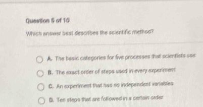 Which answer best describes the scientific method?
A. The basic categories for five processes that scientists use
B. The exact order of steps used in every experiment
C. An experiment that has no independent variables
D. Ten steps that are followed in a certain order