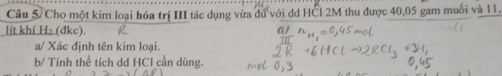 Cho một kim loại hóa trị III tác dụng vừa dú với dd HCl 2M thu được 40, 05 gam muối và 11, 
lít khí H₂ (đkc). 
a/ Xác định tên kim loại. 
b/ Tính thể tích dd HCl cần dùng.