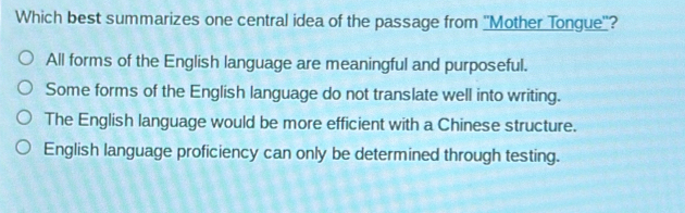 Which best summarizes one central idea of the passage from ''Mother Tongue''?
All forms of the English language are meaningful and purposeful.
Some forms of the English language do not translate well into writing.
The English language would be more efficient with a Chinese structure.
English language proficiency can only be determined through testing.