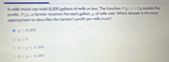 A milk truck can hold 8,100 gailons of milk or less. The function P(g)=1.12g models the
promt, P(x) ) a farmer receives for each gallon, 4, of milk sold. Which domain is the most
approprfate to describe the farmer's proft per milk truck?
x≤ 8,000
x≥ 0
 enclosecircle1≤ x≤  enclosecircle1≤
 enclosecircle1