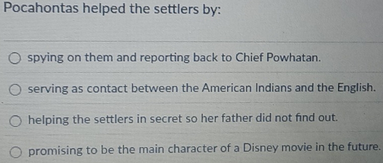 Pocahontas helped the settlers by:
spying on them and reporting back to Chief Powhatan.
serving as contact between the American Indians and the English.
helping the settlers in secret so her father did not find out.
promising to be the main character of a Disney movie in the future.