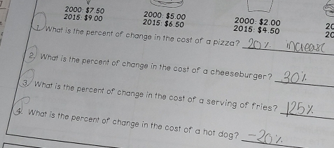 2000 : $7.50 2000: $5.00 2000: $2.00 20
2015: $9.00 2015: $6.50 2015: $4.50 20
_ 
I What is the percent of change in the cost of a pizza? 
_ 
2. What is the percent of change in the cost of a cheeseburger? 
3/ What is the percent of change in the cost of a serving of fries? 
_ 
4. What is the percent of change in the cost of a hot dog?_