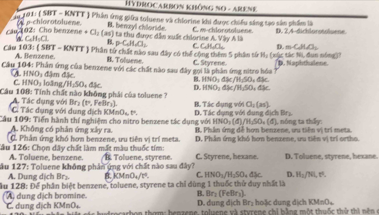 HYDROCARBON KHÔNG NO - ARENE
Câu 101:  SBT - KNTT  Phân ứng giữa toluene và chlorine khi được chiếu sáng tạo sản phẩm là
ρ-chlorotoluene. B. benzyl chloride. C. m-chlorotoluene.
câu 102: Cho benzene +Cl_2 (as) ta thu được dẫn xuất chlorine A. Vậy A là D. 2,4-dichlorotoluene
a C_6H_5Cl.
B. p-C_6H_4Cl_2 C. C_6H_6Cl_6 D. m∠ C_6H_6O_2
Câu 103: SBT-KNTT '  Phân tử chất nào sau đây có thể cộng thêm 5 phân từ H_2 (xúc tác Ni, dun nóng)?
A. Benzene. B. Toluene. C. Styrene. D. Naphthsione.
Câu 104: Phản ứng của benzene với các chất nào sau đây gọi là phản ứng nitro hóa ?
a. HNO_3 đậm đặc. B. HNO_3dxi c/H_2SO_4dxi c.
C. HNO_3 loãng /H_2SO_4dac.
D. HNO_2△ xi c/H_2SO_4dxi c.
Cầu 108: Tính chất nào không phải của toluene ?
A. Tác dụng với Br_2(t°,FeBr_3) B. Tác dụng với Cl_2(as).
C. Tác dụng với dung dịch KMn O_4,t°, D. Tác dụng với dung địch Br_2
Cầu 109: Tiến hành thí nghiệm cho nitro benzene tác dụng với HNO_3 (4) /H_2SO_4 (d) , nóng ta thấy:
A. Không có phản ứng xảy ra. B. Phản ứng dễ hơn benzene, ưu tiên vị trí meta.
C. Phản ứng khó hơn benzene, ưu tiên vị trí meta. D. Phản ứng khó hơn benzene, ưu tiên vị trí ortho.
Câu 126: Chọn dãy chất làm mất màu thuốc tím:
A. Toluene, benzene. B. Toluene, styrene. C. Styrene, hexane. D. Toluene, styrene, hexane.
âu 127: Toluene không phản ứng với chất nào sau đây?
A. Dung dịch Br_2. B. KMnO_4/t^0. C. HNO_3/H_2SO_4d3c. D. H_2/NL,e^0.
ầu 128: Để phân biệt benzene, toluene, styrene ta chỉ dùng 1 thuốc thử duy nhất là
A dung dịch bromine.
B. Br_2(FeBr_3).
C. dung dịch KMnO_4. D. dung dịch Br_2 hoặc dung dịch KMnO_6
Irocarbon thơm: benzene, toluene và styrene chỉ bằng một thuốc thử thì nên ở