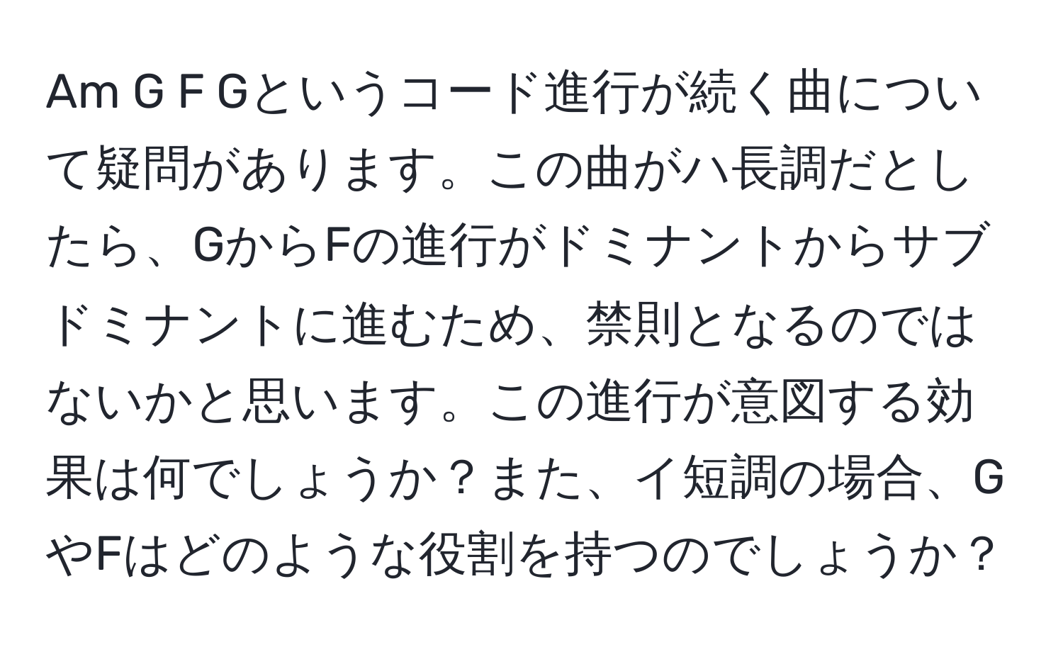 Am G F Gというコード進行が続く曲について疑問があります。この曲がハ長調だとしたら、GからFの進行がドミナントからサブドミナントに進むため、禁則となるのではないかと思います。この進行が意図する効果は何でしょうか？また、イ短調の場合、GやFはどのような役割を持つのでしょうか？