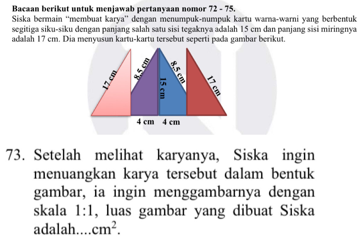 Bacaan berikut untuk menjawab pertanyaan nomor 72 - 75. 
Siska bermain “membuat karya” dengan menumpuk-numpuk kartu warna-warni yang berbentuk 
segitiga siku-siku dengan panjang salah satu sisi tegaknya adalah 15 cm dan panjang sisi miringnya 
adalah 17 cm. Dia menyusun kartu-kartu tersebut seperti pada gambar berikut. 
73. Setelah melihat karyanya, Siska ingin 
menuangkan karya tersebut dalam bentuk 
gambar, ia ingin menggambarnya dengan 
skala 1:1 , luas gambar yang dibuat Siska 
adalah.... cm^2.