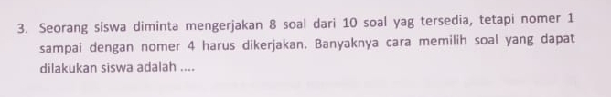 Seorang siswa diminta mengerjakan 8 soal dari 10 soal yag tersedia, tetapi nomer 1
sampai dengan nomer 4 harus dikerjakan. Banyaknya cara memilih soal yang dapat 
dilakukan siswa adalah ....