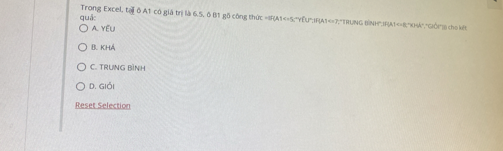 quả:
Trong Excel, tạ ô A1 có giá trị là 6.5, ô B1 gõ công thức =IF(A1 ;"YEU":IF(A1 ;"TRUNG BÌNH";IF(A1 :"KHA","GIÖI"))) cho kết
A. YẾU
B. KHÁ
C. TRUNG BìNH
D. GIỏi
Reset Selection