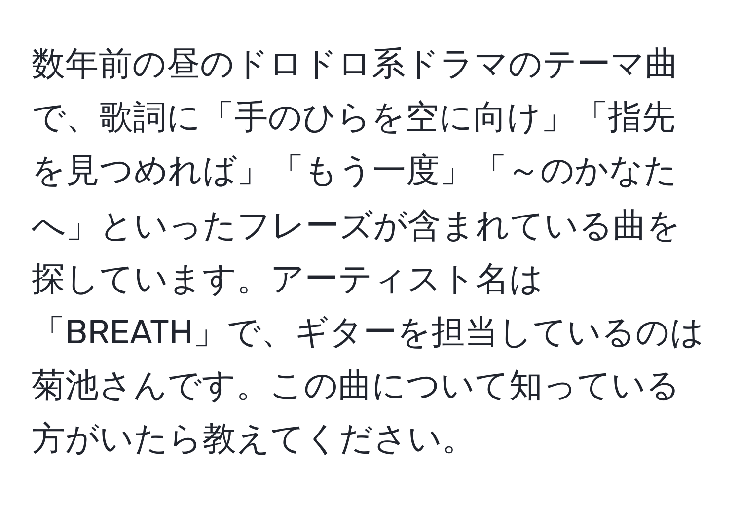 数年前の昼のドロドロ系ドラマのテーマ曲で、歌詞に「手のひらを空に向け」「指先を見つめれば」「もう一度」「～のかなたへ」といったフレーズが含まれている曲を探しています。アーティスト名は「BREATH」で、ギターを担当しているのは菊池さんです。この曲について知っている方がいたら教えてください。