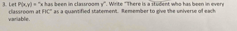 Let P(x,y)= “ x has been in classroom y ”. Write “There is a student who has been in every 
classroom at FIC” as a quantified statement. Remember to give the universe of each 
variable.