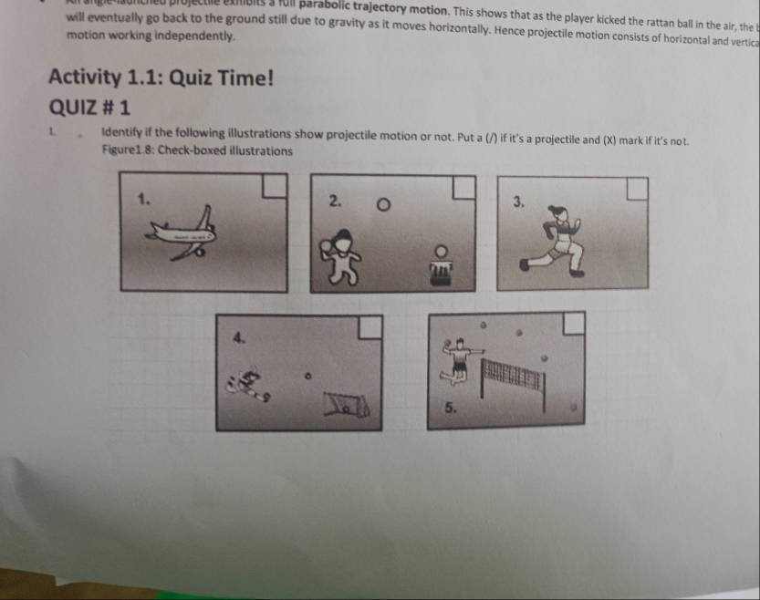 ed projectie exhbits's full parabolic trajectory motion. This shows that as the player kicked the rattan ball in the air, the b 
will eventually go back to the ground still due to gravity as it moves horizontally. Hence projectile motion consists of horizontal and vertica 
motion working independently. 
Activity 1.1: Quiz Time! 
QUIZ # 1 
L Identify if the following illustrations show projectile motion or not. Put a (/) if it's a projectile and (X) mark if it's not. 
Figure1.8: Check-boxed illustrations 
1. 
2. 。 3.
 O/2B^2 
4. 
。 
。 5.