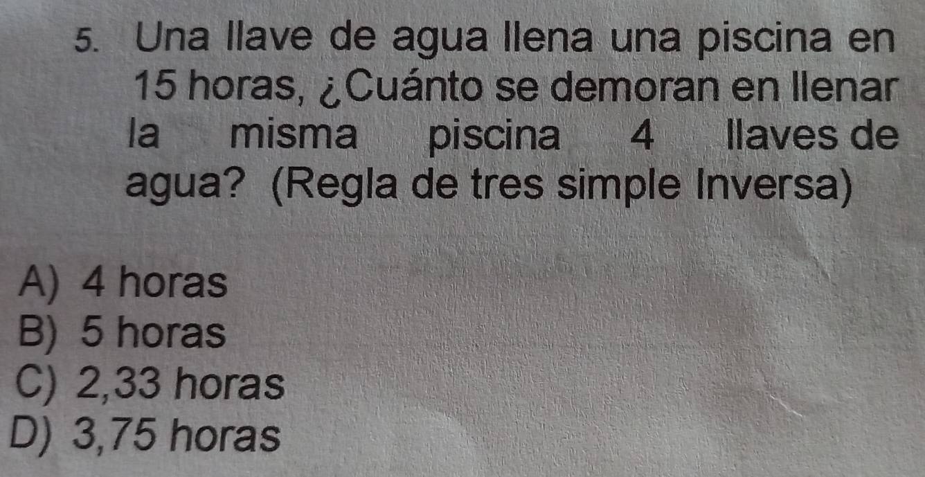 Una llave de agua llena una piscina en
15 horas, ¿Cuánto se demoran en llenar
la misma piscina 4 llaves de
agua? (Regla de tres simple Inversa)
A) 4 horas
B) 5 horas
C) 2,33 horas
D) 3,75 horas