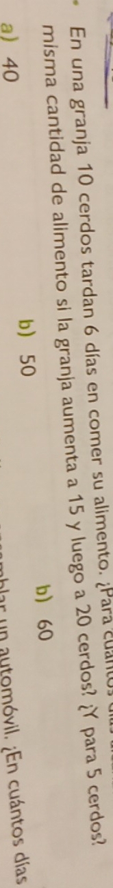 En una granja 10 cerdos tardan 6 días en comer su alimento. ¿Para cuanto
misma cantidad de alimento si la granja aumenta a 15 y luego a 20 cerdos? ¿Y para 5 cerdos?
b 60
a 40 b 50
ablar un automóvil. ¿En cuántos días