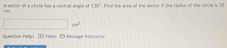 A sector of a circle has a central angle of 120°. Find the area of the sector if the radius of the circle is 20
cm.
cm^2
Question Help: Video Message instructor