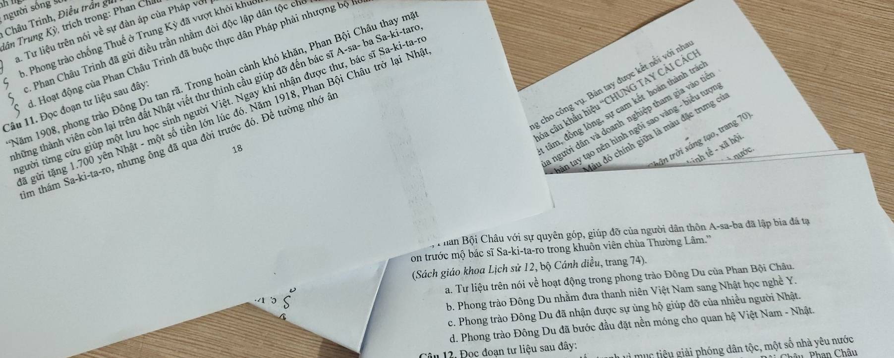 người sống 
Châu Trinh, Điều trần gi
lân Trung Kỳ, trích trong: Phan Cha
a. Tư liệu trên nói về sự đàn áp của Pháp với
b. Phong trào chống Thuế ở Trung Kỳ đã vượt khỏi khuc
2. Phan Châu Trinh đã gửi điều trần nhằm đòi độc lập dân tộc ch
. Hoạt động của Phan Châu Trinh đã buộc thực dân Pháp phải nhượng bộ 1
Năm 1908, phong trào Đông Du tan rã. Trong hoàn cảnh khó khăn, Phan Bội Châu thay m
,cho công vụ. Bàn tay được kết nổi với nh
thững thành viên còn lại trên đất Nhật viết thư thinh cầu giúp đỡ đến bác sĩ A-sa- ba Sa-ki-tan
ba câu khẩu hiệu “CHUNG TAY CẢI CÁC
tười từng cứu giúp một lưu học sinh người Việt. Ngay khi nhận được thư, bác sĩ Sa-ki-ta-.
Câu 11. Đọc đoạn tư liệu sau đây:
gã gửi tặng 1.700 yên Nhật - một số tiền lớn lúc đó. Năm 1918, Phan Bội Châu trở lại Nha
trần trời sáng tạo, trang 70
Um thám Sa-ki-ta-ro, nhưng ông đã qua đời trước đó. Để tưởng nhớ â
18
tâm, đồng lòng, sự cam kết hoàn thành trá
người dân và doanh nghiệp tham gia vào tiừ
ân tay tạo nên hình ngôi sao vàng - biểu tượi
đầu đỏ chính giữa là màu đặc trưng cí
* inh tế - xã hội.
nước.
han Bội Châu với sự quyên góp, giúp đỡ của người dân thôn A-sa-ba đã lập bia đá tạ
on trước mộ bác sĩ Sa-ki-ta-ro trong khuôn viên chùa Thường Lâm.'
(Sách giáo khoa Lịch sử 12, bộ Cánh diều, trang 74).
a. Tư liệu trên nói về hoạt động trong phong trào Đông Du của Phan Bội Châu.
b. Phong trào Đông Du nhằm đưa thanh niên Việt Nam sang Nhật học nghề Y.
c. Phong trào Đông Du đã nhận được sự ủng hộ giúp đỡ của nhiều người Nhật.
d. Phong trào Đông Du đã bước đầu đặt nền móng cho quan hệ Việt Nam - Nhật.
mục tiêu giải phóng dân tộc, một số nhà yêu nước
l â u 12. Đọc đoạn tư liệu sau đây:
âu Phan Châu