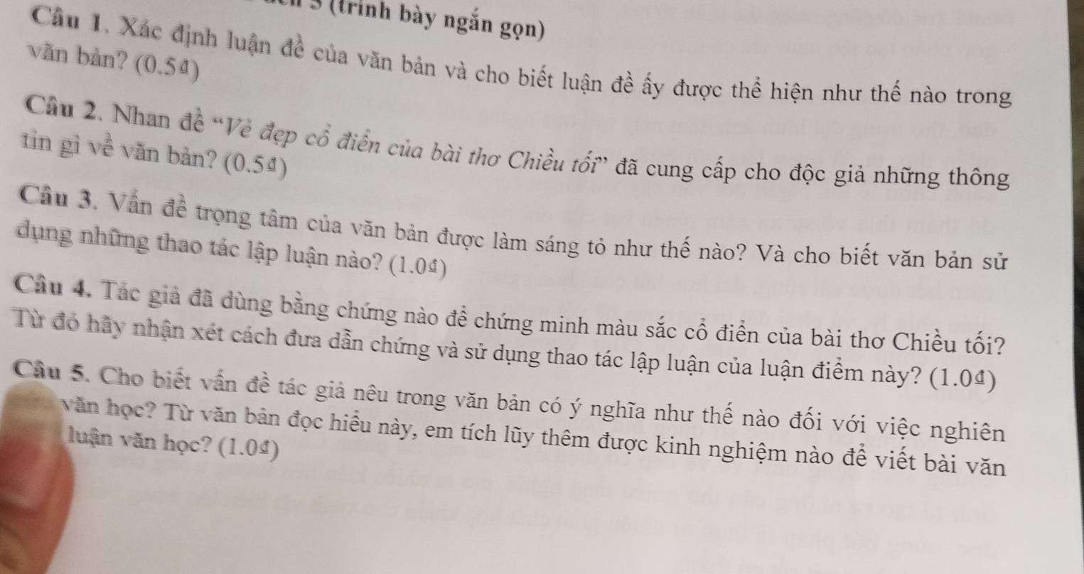 3 (trình bày ngắn gọn) 
văn bản? (0.54) 
Câu 1. Xác định luận để của văn bản và cho biết luận đề ấy được thể hiện như thế nào trong 
Câu 2. Nhan đề “Vẻ đẹp cổ điển của bài thơ Chiều tối” đã cung cấp cho độc giả những thông 
tin gì về văn bản? (0.5ª) 
Câu 3. Vấn đề trọng tâm của văn bản được làm sáng tỏ như thế nào? Và cho biết văn bản sử 
dụng những thao tác lập luận nào? (1.04) 
Câu 4. Tác giả đã dùng bằng chứng nào đề chứng minh màu sắc cổ điển của bài thơ Chiều tối? 
Từ đó hãy nhận xét cách đưa dẫn chứng và sử dụng thao tác lập luận của luận điểm này? (1.04) 
Câu 5. Cho biết vấn đề tác giả nêu trong văn bản có ý nghĩa như thế nào đối với việc nghiên 
văn học? Từ văn bản đọc hiểu này, em tích lũy thêm được kinh nghiệm nào để viết bài văn 
luận văn học? (1.04)