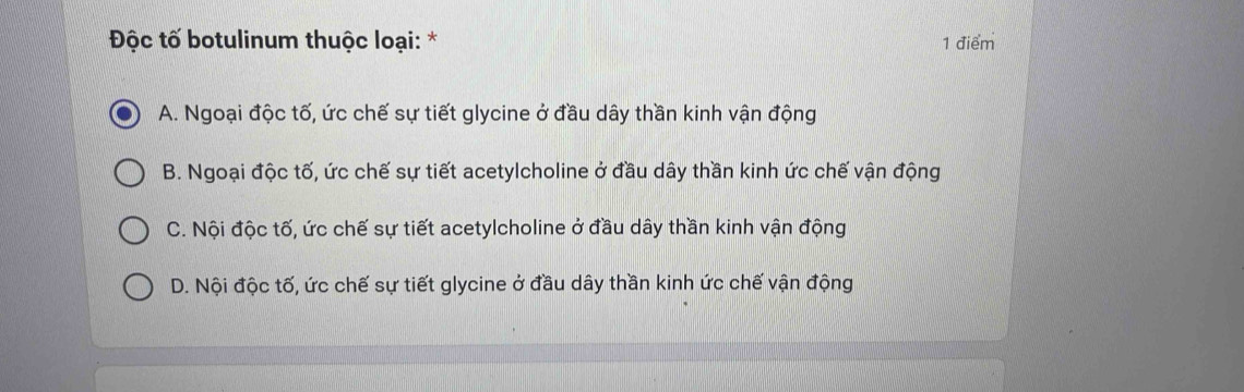 Độc tố botulinum thuộc loại: * 1 điểm
A. Ngoại độc tố, ức chế sự tiết glycine ở đầu dây thần kinh vận động
B. Ngoại độc tố, ức chế sự tiết acetylcholine ở đầu dây thần kinh ức chế vận động
C. Nội độc tố, ức chế sự tiết acetylcholine ở đầu dây thần kinh vận động
D. Nội độc tố, ức chế sự tiết glycine ở đầu dây thần kinh ức chế vận động