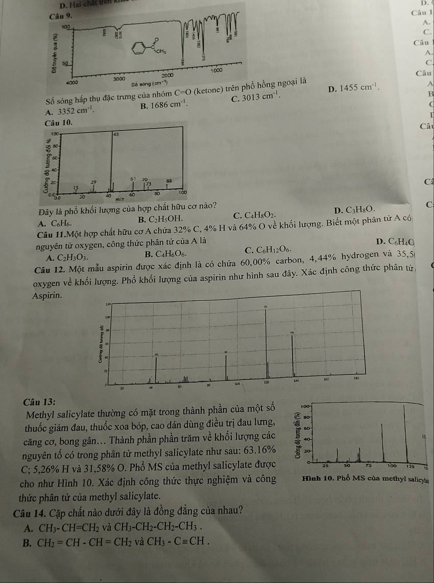 (
Câu 1
A.
C.
Câu
A.
C.
Câu
D. 1455cm^(-1). A
Số sóng hấp thụ đặc trưng củang ngoại là
A. 3352cm^(-1). B. 1686cm^(-1). C. 3013cm^(-1).
B
(
I
Câu 10. Câu
C
D. C_3H_8O. C
Đây là phổ khối lượng của hợp chất hữu cơ nào?
A. C_6H_6. C.C H_8O_2.
B. C_2H_5OH.
Câu 11.Một hợp chất hữu cơ A chứa 32% C, 4% H và 64% O về khối lượng. Biết một phân tử A có
nguyên tử oxygen, công thức phân tử của A là
D. C_6H_4O
C. C_6H_12O_6.
A. C_2H_3O_3.
B. C_4H_6O_6.
Câu 12. Một mẫu aspirin được xác định là có chứa 60,00% carbon, 4,44% hydrogen và 35,5
oxygen về khối lượng. Phổ khối lượng của aspirin như hình sau đây. Xác định công thức phân tử
Aspirin.
Câu 13:
Methyl salicylate thường có mặt trong thành phần của một số 
thuốc giảm đau, thuốc xoa bóp, cao dán dùng điều trị đau lưng,
căng cơ, bong gân... Thành phần phần trăm về khối lượng các 
nguyên tố có trong phân tử methyl salicylate như sau: 63.16% 
C; 5,26% H và 31,58% O. Phổ MS của methyl salicylate được 
cho như Hình 10. Xác định công thức thực nghiệm và công Hình 10. Phố MS của methyl salicy|
thức phân tử của methyl salicylate.
Câu 14. Cặp chất nào dưới đây là đồng đẳng của nhau?
A. CH_3-CH=CH_2 và CH_3-CH_2-CH_2-CH_3.
B. CH_2=CH-CH=CH_2 và CH_3-Cequiv CH.