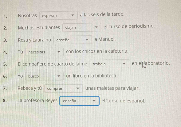 Nosotras esperan a las seis de la tarde. 
2. Muchos estudiantes viajan el curso de periodismo. 
3. Rosa y Laura no enseña a Manuel. 
4. Tú necesitas con los chicos en la cafetería. 
5. El compañero de cuarto de Jaime trabaja en el aboratorio. 
6. Yo busco un libro en la biblioteca. 
7. Rebeca y tú compran unas maletas para viajar. 
8. La profesora Reyes enseña el curso de español.