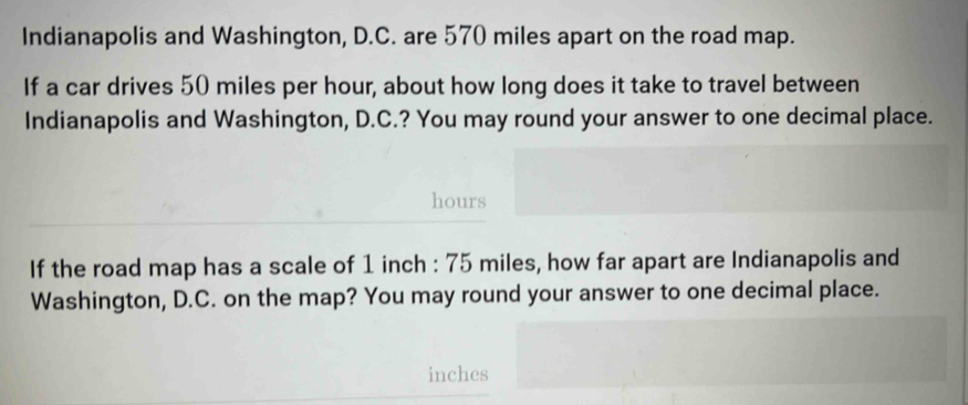 Indianapolis and Washington, D.C. are 570 miles apart on the road map. 
If a car drives 50 miles per hour, about how long does it take to travel between 
Indianapolis and Washington, D.C.? You may round your answer to one decimal place.
hours
If the road map has a scale of 1 inch : 75 miles, how far apart are Indianapolis and 
Washington, D.C. on the map? You may round your answer to one decimal place.
inches