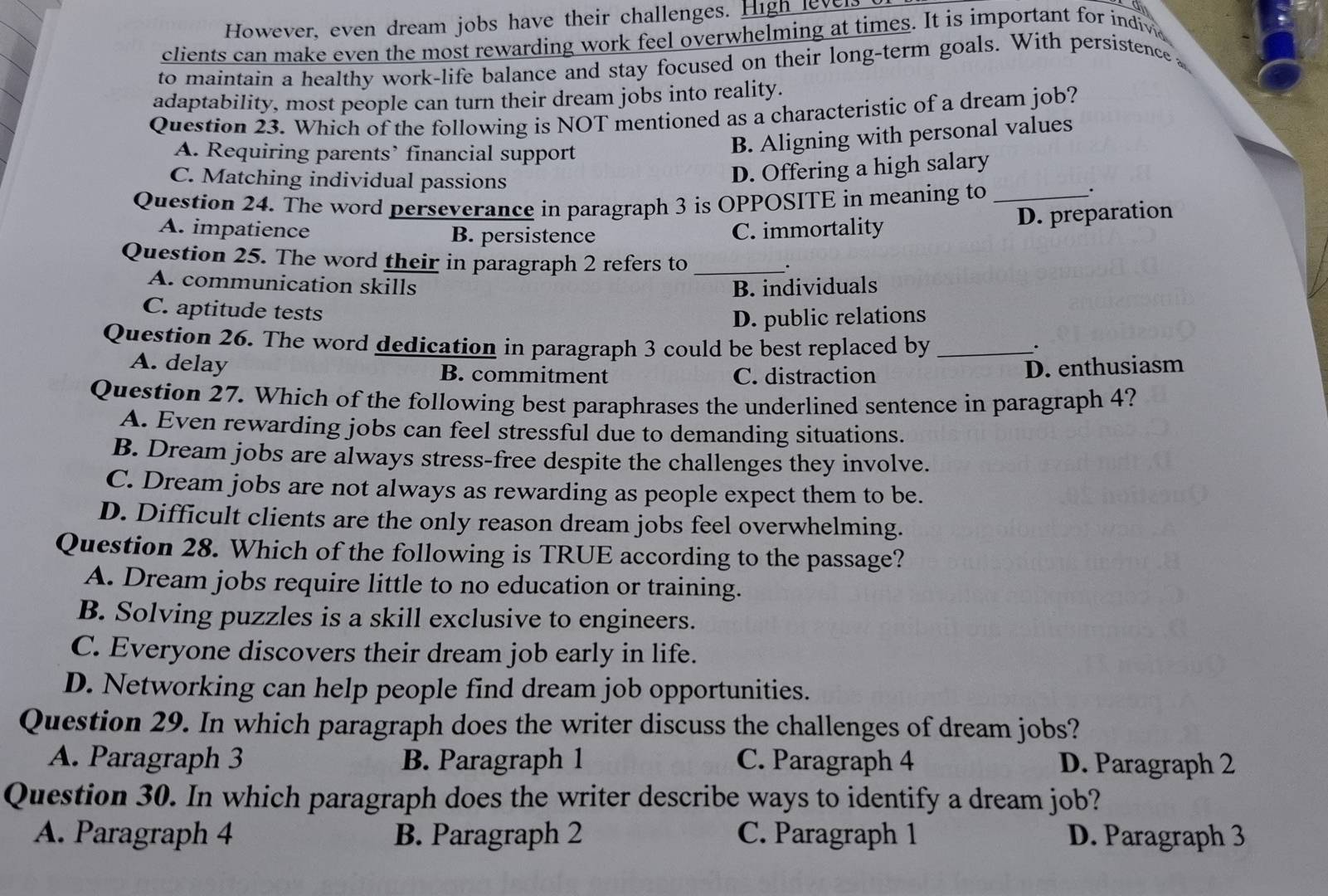 However, even dream jobs have their challenges. High levels
clients can make even the most rewarding work feel overwhelming at times. It is important for indive
to maintain a healthy work-life balance and stay focused on their long-term goals. With persistence 
adaptability, most people can turn their dream jobs into reality.
Question 23. Which of the following is NOT mentioned as a characteristic of a dream job?
A. Requiring parents’ financial support
B. Aligning with personal values
C. Matching individual passions
D. Offering a high salary
Question 24. The word perseverance in paragraph 3 is OPPOSITE in meaning to_
.
D. preparation
A. impatience B. persistence C. immortality
Question 25. The word their in paragraph 2 refers to _.
A. communication skills B. individuals
C. aptitude tests
D. public relations
Question 26. The word dedication in paragraph 3 could be best replaced by_
.
A. delay B. commitment
C. distraction D. enthusiasm
Question 27. Which of the following best paraphrases the underlined sentence in paragraph 4?
A. Even rewarding jobs can feel stressful due to demanding situations.
B. Dream jobs are always stress-free despite the challenges they involve.
C. Dream jobs are not always as rewarding as people expect them to be.
D. Difficult clients are the only reason dream jobs feel overwhelming.
Question 28. Which of the following is TRUE according to the passage?
A. Dream jobs require little to no education or training.
B. Solving puzzles is a skill exclusive to engineers.
C. Everyone discovers their dream job early in life.
D. Networking can help people find dream job opportunities.
Question 29. In which paragraph does the writer discuss the challenges of dream jobs?
A. Paragraph 3 B. Paragraph 1 C. Paragraph 4 D. Paragraph 2
Question 30. In which paragraph does the writer describe ways to identify a dream job?
A. Paragraph 4 B. Paragraph 2 C. Paragraph 1 D. Paragraph 3