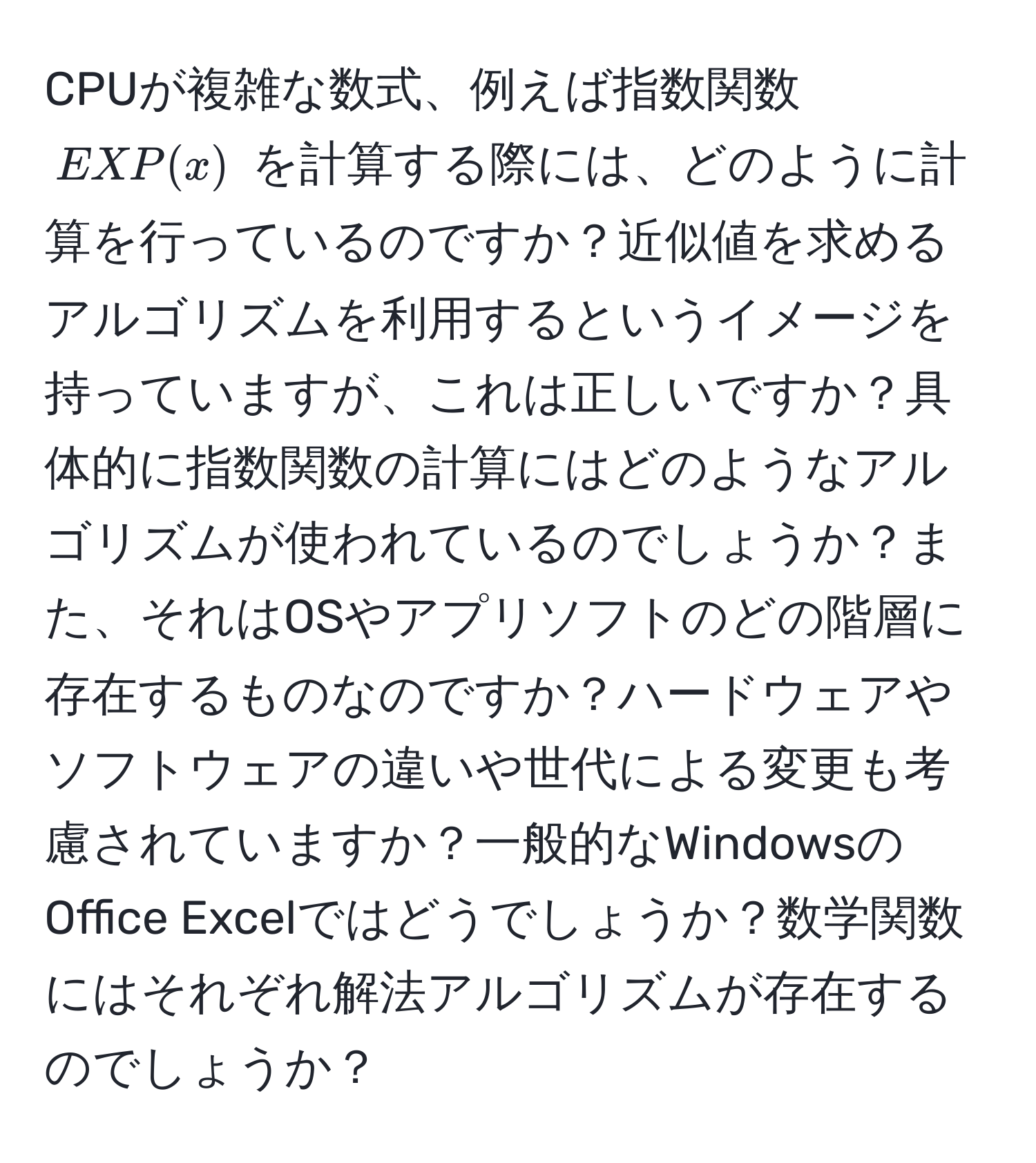 CPUが複雑な数式、例えば指数関数 $EXP(x)$ を計算する際には、どのように計算を行っているのですか？近似値を求めるアルゴリズムを利用するというイメージを持っていますが、これは正しいですか？具体的に指数関数の計算にはどのようなアルゴリズムが使われているのでしょうか？また、それはOSやアプリソフトのどの階層に存在するものなのですか？ハードウェアやソフトウェアの違いや世代による変更も考慮されていますか？一般的なWindowsのOffice Excelではどうでしょうか？数学関数にはそれぞれ解法アルゴリズムが存在するのでしょうか？