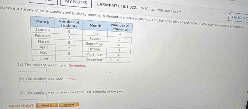 MYNOTES LARMPMT1 16.1.022. 0/100 Submissions Used 
ASK YOUR T 
ou take a survey of your classmates' birthday andom. Find the probability of each event. (Enter your probabilities as fractions.) 
(a) The student was born in November. 
(b) The student was born in May. 
(c) The student was born in one of the last 3 months of the year. 
Need Help? Read iI Watch It