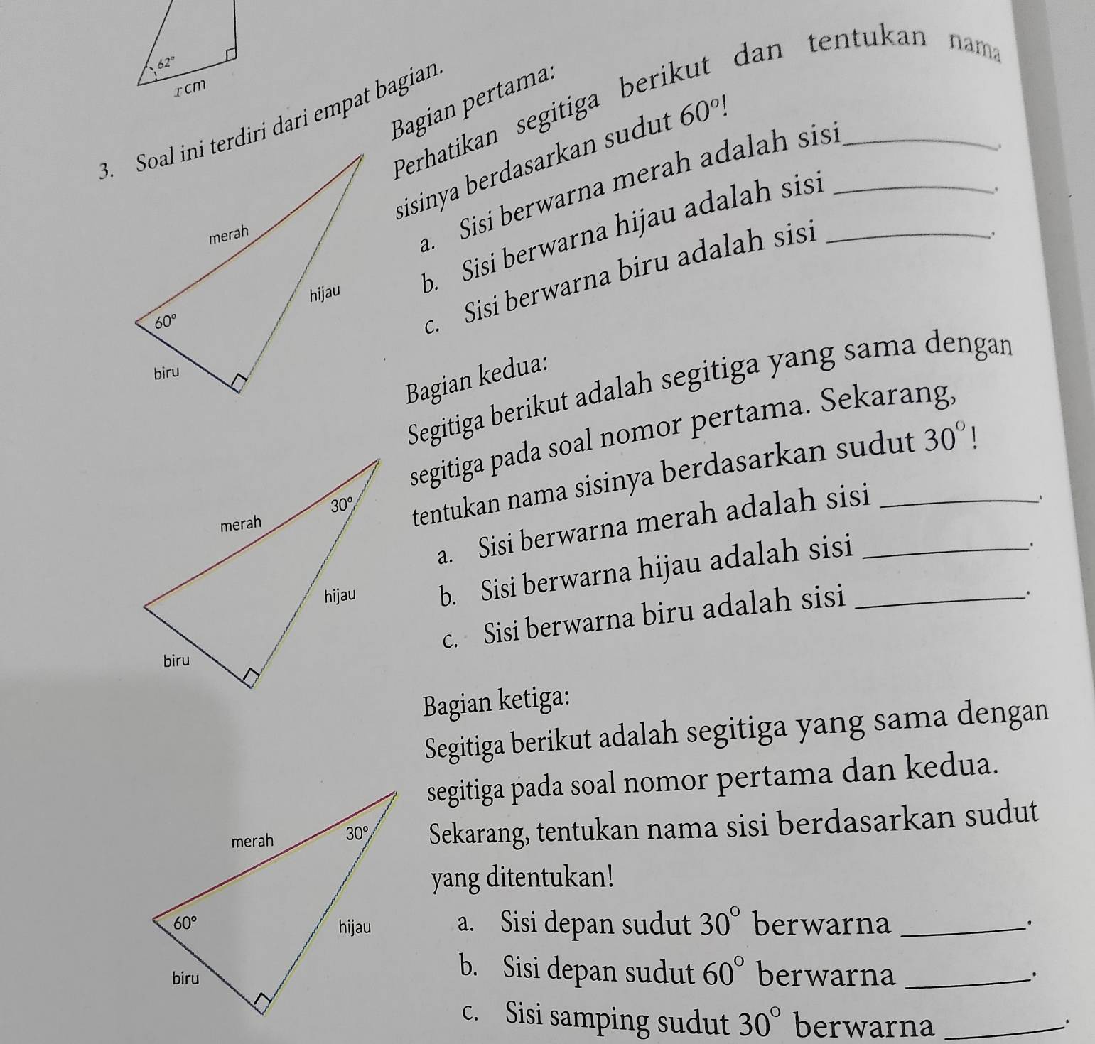 dan tentukan nama
Bagian pertama.
Perhatikan segitiga ber
3. Soal ini terdiri dari empat bagian
sisinya berdasarkan sudut 60°! __
a. Sisi berwarna merah adalah sis
b.  Sisi berwarna hijau adalah sis!_
c. Sisi berwarna biru adalah sis
Bagian kedua:
Segitiga berikut adalah segitiga yang sama dengan
segitiga pada soal nomor pertama. Sekarang.
tentukan nama sisinya berdasarkan sudut 30° 1
a. Sisi berwarna merah adalah sisi_
、
b. Sisi berwarna hijau adalah sisi_
c. Sisi berwarna biru adalah sisi
.
Bagian ketiga:
Segitiga berikut adalah segitiga yang sama dengan
segitiga pada soal nomor pertama dan kedua.
Sekarang, tentukan nama sisi berdasarkan sudut
yang ditentukan!
a. Sisi depan sudut 30° berwarna_
`.
b. Sisi depan sudut 60°
berwarna _.
c. Sisi samping sudut 30° berwarna_