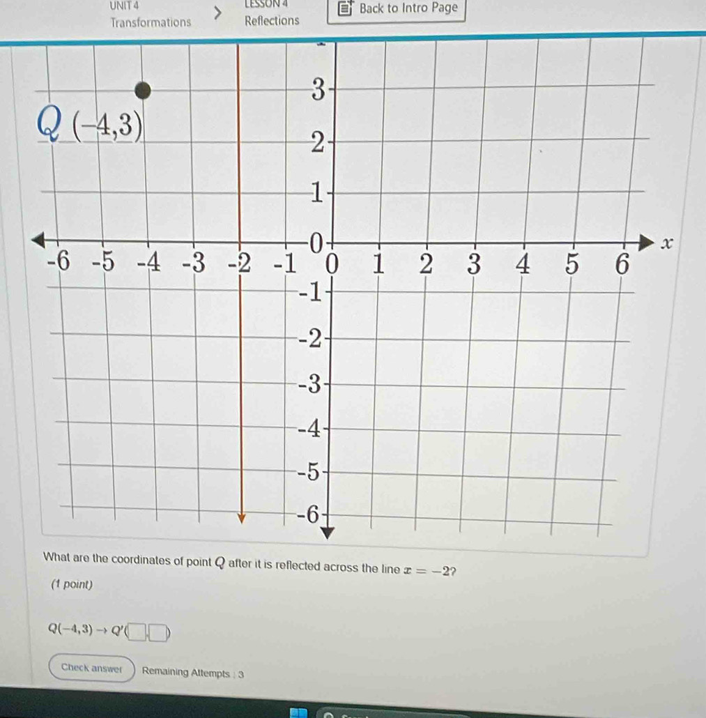 LESSON 4 Back to Intro Page
Transformations Reflections
What are the coordinates of point Q after it is reflected across the line x=-2 ?
(1 point)
Q(-4,3)to Q'(□ ,□ )
Check answer Remaining Attempts : 3