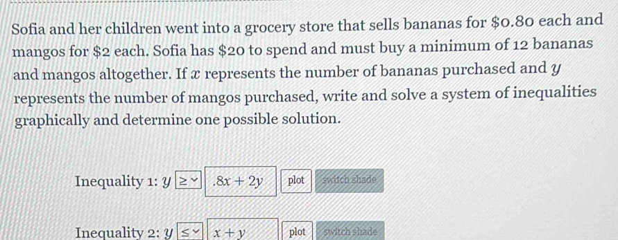 Sofia and her children went into a grocery store that sells bananas for $0.80 each and
mangos for $2 each. Sofia has $20 to spend and must buy a minimum of 12 bananas
and mangos altogether. If x represents the number of bananas purchased and y
represents the number of mangos purchased, write and solve a system of inequalities
graphically and determine one possible solution.
Inequality 1:y .8x+2y plot switch shade
Inequality 2:y x+y plot switch shade