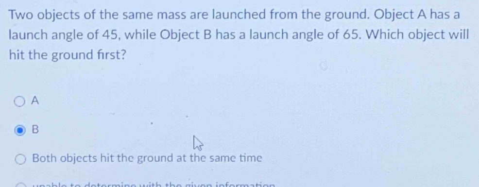 Two objects of the same mass are launched from the ground. Object A has a
launch angle of 45, while Object B has a launch angle of 65. Which object will
hit the ground frst?
A
B
Both objects hit the ground at the same time