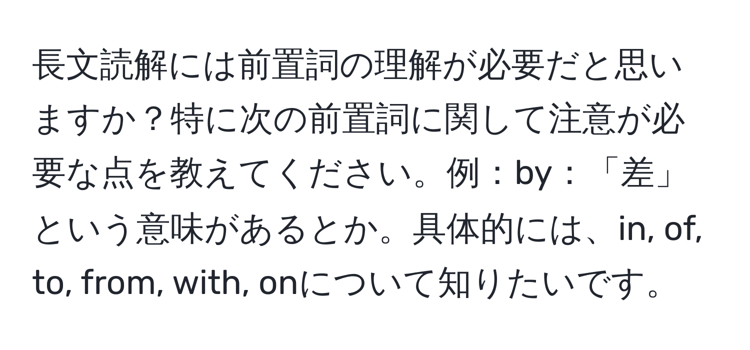 長文読解には前置詞の理解が必要だと思いますか？特に次の前置詞に関して注意が必要な点を教えてください。例：by：「差」という意味があるとか。具体的には、in, of, to, from, with, onについて知りたいです。