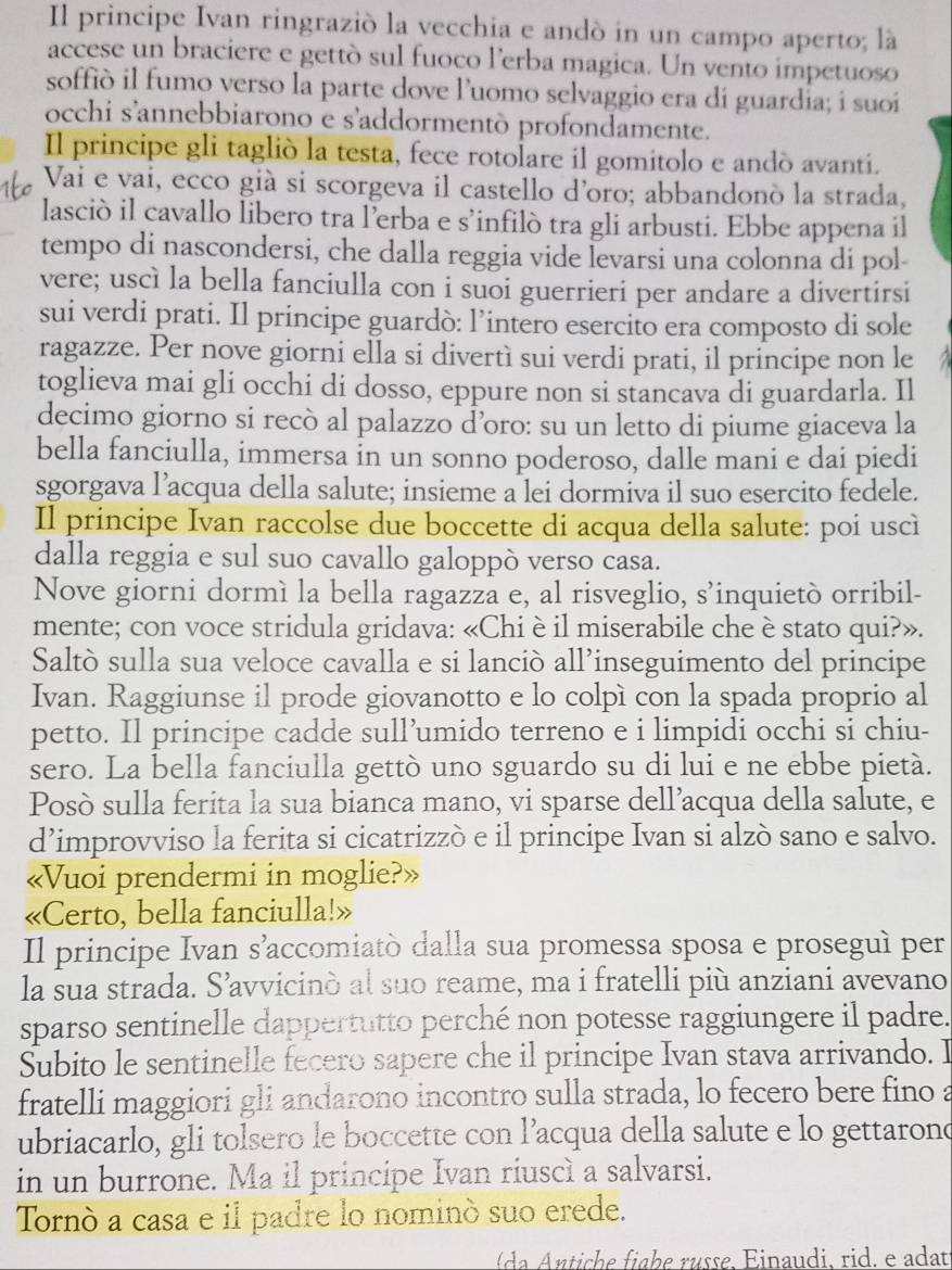 Il principe Ivan ringrazió la vecchia e andó in un campo aperto; là
accese un braciere e gettò sul fuoco l’erba magica. Un vento impetuoso
soffió il fumo verso la parte dove l’uomo selvaggio era di guardia; i suoi
occhi s'annebbiarono e s’addormentò profondamente.
Il principe gli taglió la testa, fece rotolare il gomitolo e andó avantí.
Vai e vai, ecco già si scorgeva il castello d'oro; abbandonò la strada,
lasciò il cavallo libero tra l’erba e s’infilò tra gli arbusti. Ebbe appena il
tempo di nascondersi, che dalla reggia vide levarsi una colonna di pol-
vere; uscì la bella fanciulla con i suoi guerrieri per andare a divertirsi
sui verdi prati. Il principe guardò: l’intero esercito era composto di sole
ragazze. Per nove giorni ella si divertì sui verdi prati, il principe non le
toglieva mai gli occhi di dosso, eppure non si stancava di guardarla. Il
decimo giorno si recò al palazzo d’oro: su un letto di piume giaceva la
bella fanciulla, immersa in un sonno poderoso, dalle mani e dai piedi
sgorgava l’acqua della salute; insieme a lei dormiva il suo esercito fedele.
Il principe Ivan raccolse due boccette di acqua della salute: poi uscì
dalla reggia e sul suo cavallo galoppò verso casa.
Nove giorni dormì la bella ragazza e, al risveglio, s’inquietò orribil-
mente; con voce stridula gridava: «Chi èil miserabile che è stato qui?».
Saltò sulla sua veloce cavalla e si lanciò all’inseguimento del principe
Ivan. Raggiunse il prode giovanotto e lo colpì con la spada proprio al
petto. Il principe cadde sull’umido terreno e i limpidi occhi si chiu-
sero. La bella fanciulla gettò uno sguardo su di lui e ne ebbe pietà.
Posò sulla ferita la sua bianca mano, vi sparse dell’acqua della salute, e
d’improvviso la ferita si cicatrizzò e il principe Ivan si alzò sano e salvo.
«Vuoi prendermi in moglie?»
«Certo, bella fanciulla!»
Il principe Ivan s’accomiatò dalla sua promessa sposa e proseguí per
la sua strada. S’avvicinò al suo reame, ma i fratelli più anziani avevano
sparso sentinelle dappertutto perché non potesse raggiungere il padre.
Subito le sentinelle fecero sapere che il principe Ivan stava arrivando. I
fratelli maggiori gli andarono incontro sulla strada, lo fecero bere fino a
ubriacarlo, gli tolsero le boccette con l’acqua della salute e lo gettarond
in un burrone. Ma il principe Ivan riuscì a salvarsi.
Tornò a casa e il padre lo nominó suo erede.
c  e  i g h e r  sse. E inau di, rid , e a dat