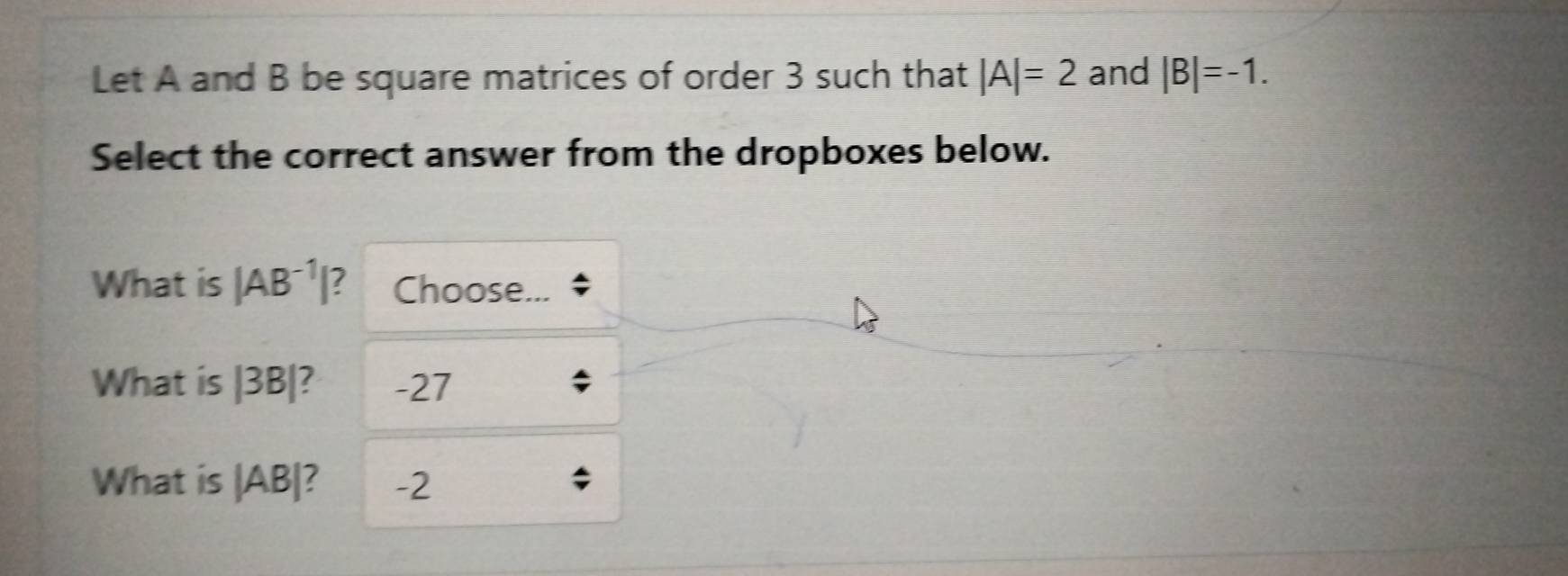 Let A and B be square matrices of order 3 such that |A|=2 and |B|=-1. 
Select the correct answer from the dropboxes below. 
What is |AB^(-1)| 7 Choose... 
What is |3B| 7 -27
What is beginvmatrix ABendvmatrix -2