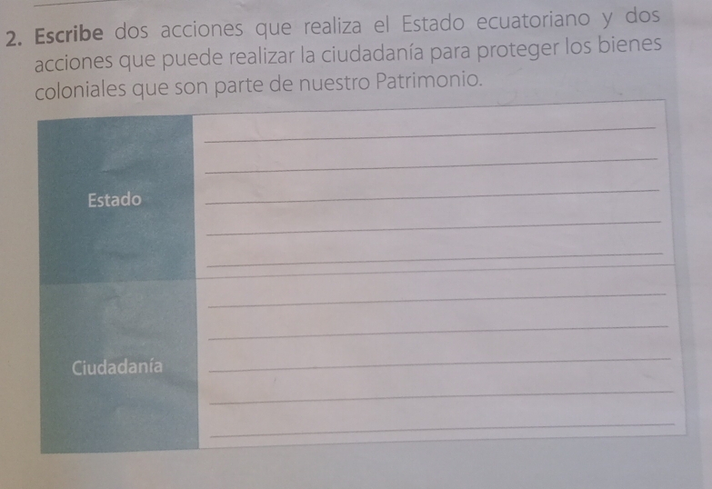 Escribe dos acciones que realiza el Estado ecuatoriano y dos 
acciones que puede realizar la ciudadanía para proteger los bienes 
_ 
coloniales que son parte de nuestro Patrimonio. 
_ 
_ 
Estado 
_ 
_ 
_ 
_ 
_ 
Ciudadanía 
_ 
_ 
_