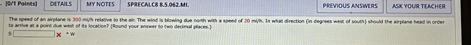 DETAILS MY NOTES SPRECALC8 8.5.062.MI. PREVIOUS ANSWERS ASK YOUR TEACHER 
The speed of an airplane is 300 mi/h relative to the air. The wind is blowing due north with a speed of 20 mi/h. In what direction (in degrees west of south) should the airplane head in order 
to arrive at a point due west of its location? (Round your answer to two decimal places.) 
S □ *°w