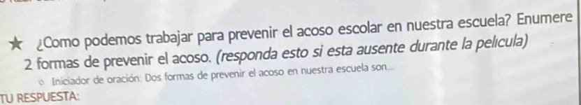 ¿Como podemos trabajar para prevenir el acoso escolar en nuestra escuela? Enumere
2 formas de prevenir el acoso. (responda esto si esta ausente durante la película) 
Iniciador de oración: Dos formas de prevenir el acoso en nuestra escuela son.... 
TU RESPUESTA: