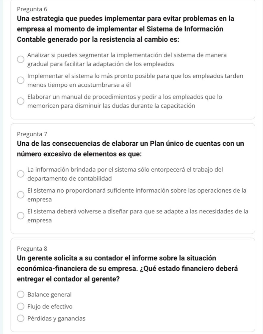 Pregunta 6
Una estrategia que puedes implementar para evitar problemas en la
empresa al momento de implementar el Sistema de Información
Contable generado por la resistencia al cambio es:
Analizar si puedes segmentar la implementación del sistema de manera
gradual para facilitar la adaptación de los empleados
Implementar el sistema lo más pronto posible para que los empleados tarden
menos tiempo en acostumbrarse a él
Elaborar un manual de procedimientos y pedir a los empleados que lo
memoricen para disminuir las dudas durante la capacitación
Pregunta 7
Una de las consecuencias de elaborar un Plan único de cuentas con un
número excesivo de elementos es que:
La información brindada por el sistema sólo entorpecerá el trabajo del
departamento de contabilidad
El sistema no proporcionará suficiente información sobre las operaciones de la
empresa
El sistema deberá volverse a diseñar para que se adapte a las necesidades de la
empresa
Pregunta 8
Un gerente solicita a su contador el informe sobre la situación
económica-financiera de su empresa. ¿Qué estado financiero deberá
entregar el contador al gerente?
Balance general
Flujo de efectivo
Pérdidas y ganancias