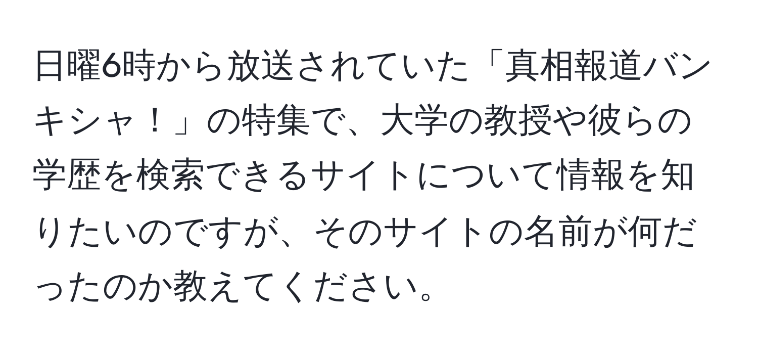 日曜6時から放送されていた「真相報道バンキシャ！」の特集で、大学の教授や彼らの学歴を検索できるサイトについて情報を知りたいのですが、そのサイトの名前が何だったのか教えてください。