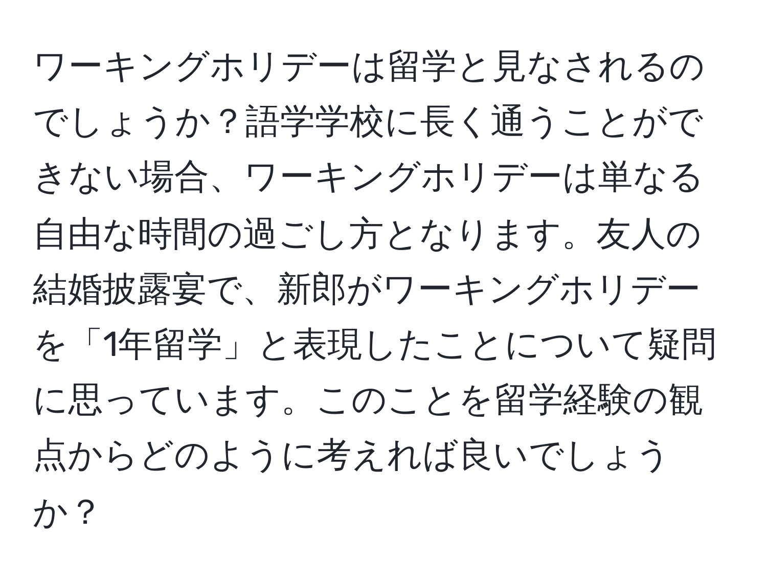 ワーキングホリデーは留学と見なされるのでしょうか？語学学校に長く通うことができない場合、ワーキングホリデーは単なる自由な時間の過ごし方となります。友人の結婚披露宴で、新郎がワーキングホリデーを「1年留学」と表現したことについて疑問に思っています。このことを留学経験の観点からどのように考えれば良いでしょうか？