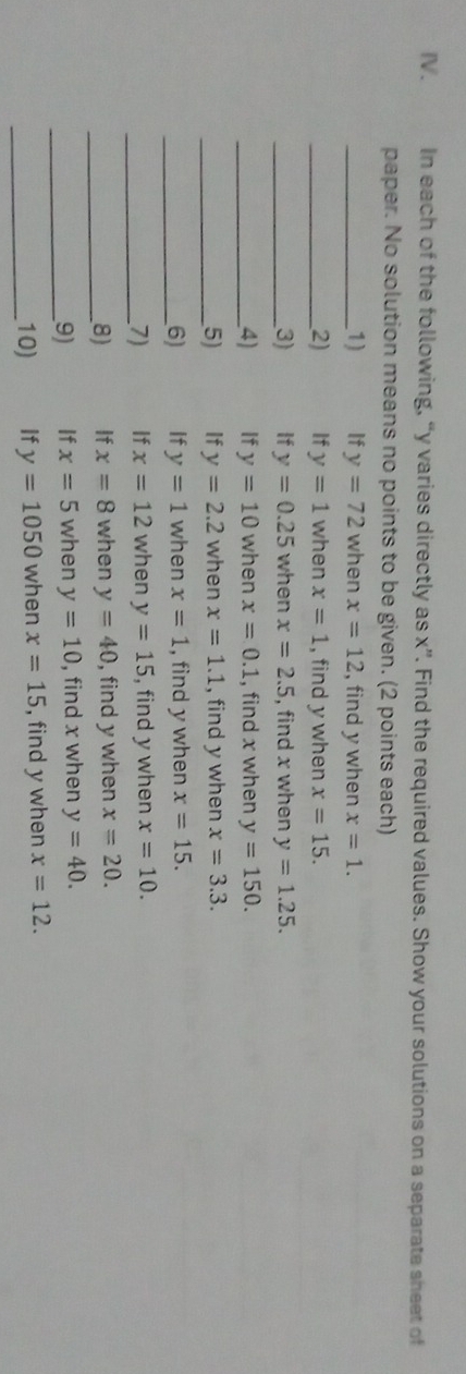 In each of the following, “ y varies directly as x ”. Find the required values. Show your solutions on a separate sheet of 
paper. No solution means no points to be given. (2 points each) 
_1) If y=72 when x=12 , find y when x=1. 
_2) If y=1 when x=1 , find y when x=15. 
_3) If y=0.25 when x=2.5 , find x when y=1.25. 
_4) If y=10 when x=0.1 , find x when y=150. 
_5) If y=2.2 when x=1.1 , find y when x=3.3. 
_6) If y=1 when x=1 , find y when x=15. 
_7) If x=12 when y=15 , find y when x=10. 
_8) If x=8 when y=40 , find y when x=20. 
_9) If x=5 when y=10 , find x when y=40. 
_10) If y=1050 when x=15 , find y when x=12.