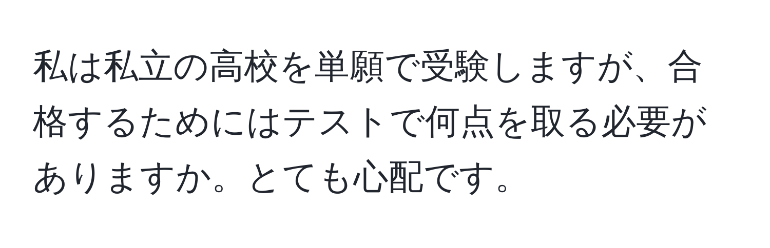 私は私立の高校を単願で受験しますが、合格するためにはテストで何点を取る必要がありますか。とても心配です。